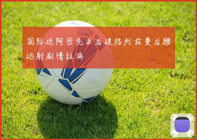 国际迈阿密先丢后追格列兹曼后腰远射剧情拉满