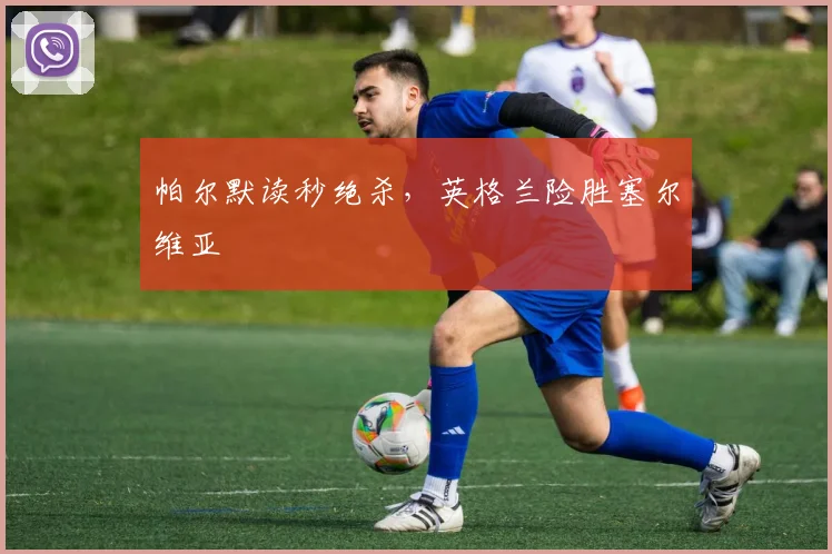 帕尔默读秒绝杀，英格兰险胜塞尔维亚