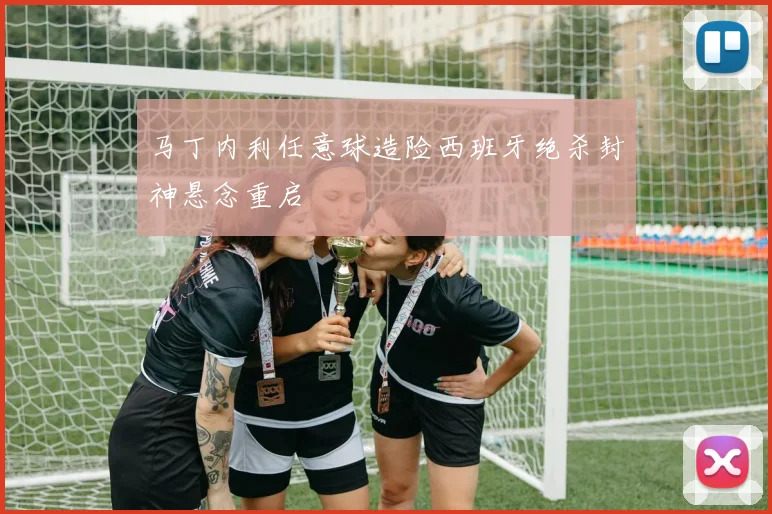 马丁内利任意球造险西班牙绝杀封神悬念重启