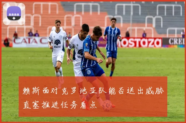 赖斯面对克罗地亚队能否送出威胁直塞推进任务看点