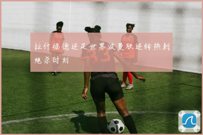拉什福德逆足世界波曼联逆转热刺绝杀时刻