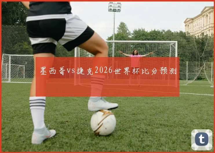 墨西哥vs捷克2026世界杯比分预测