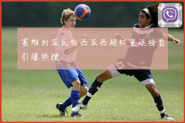 塞维利亚瓦伦西亚西超杯重返榜首引爆热搜