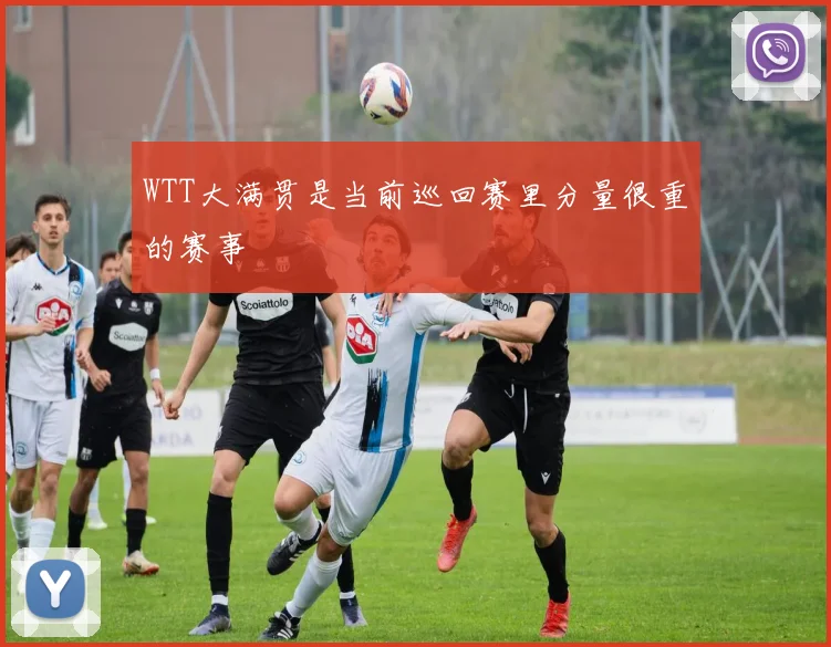 WTT大满贯是当前巡回赛里分量很重的赛事