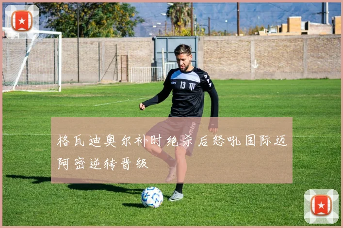 格瓦迪奥尔补时绝杀后怒吼国际迈阿密逆转晋级