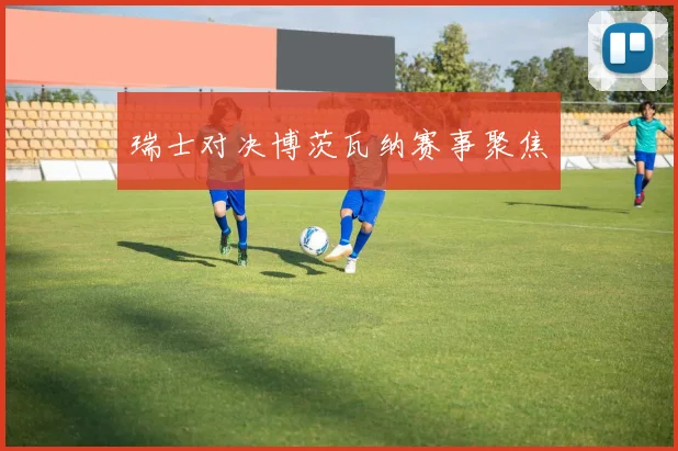 瑞士对决博茨瓦纳赛事聚焦