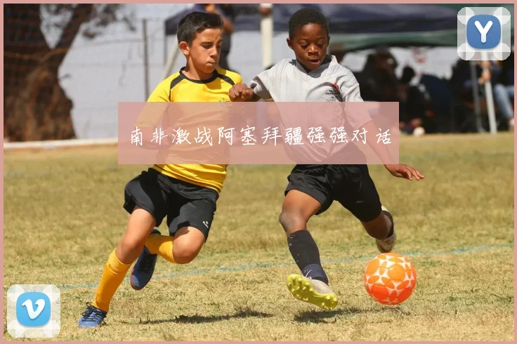 南非激战阿塞拜疆强强对话