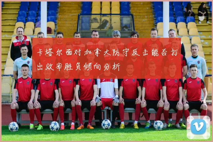 卡塔尔面对加拿大防守反击能否打出效率胜负倾向分析