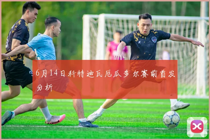 6月14日科特迪瓦厄瓜多尔赛前首发分析