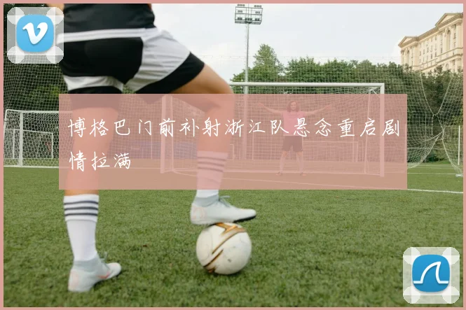 博格巴门前补射浙江队悬念重启剧情拉满