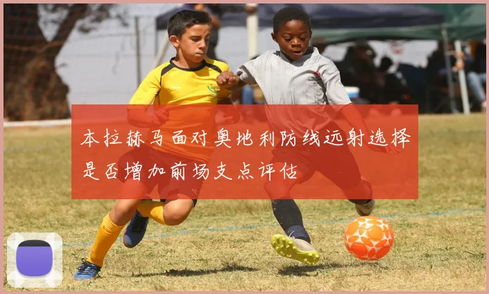 本拉赫马面对奥地利防线远射选择是否增加前场支点评估