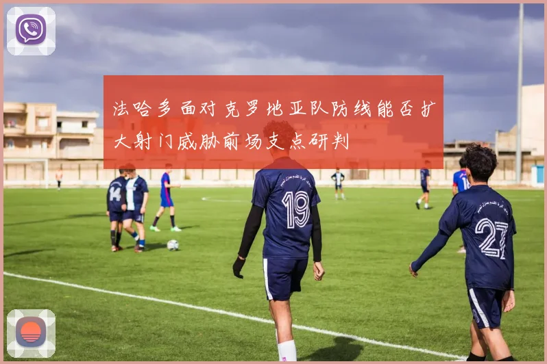 法哈多面对克罗地亚队防线能否扩大射门威胁前场支点研判
