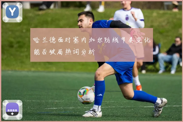 哈兰德面对塞内加尔防线节奏变化能否破局热词分析