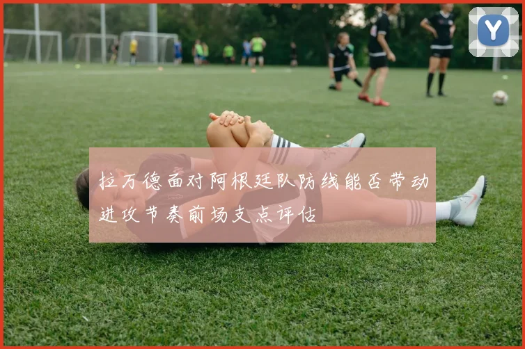 拉万德面对阿根廷队防线能否带动进攻节奏前场支点评估