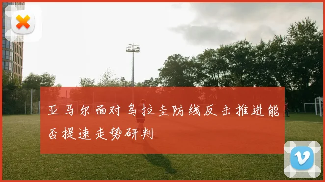 亚马尔面对乌拉圭防线反击推进能否提速走势研判