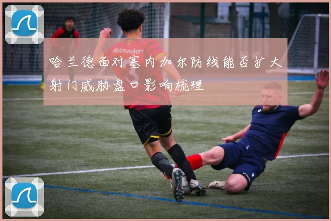 哈兰德面对塞内加尔防线能否扩大射门威胁盘口影响梳理