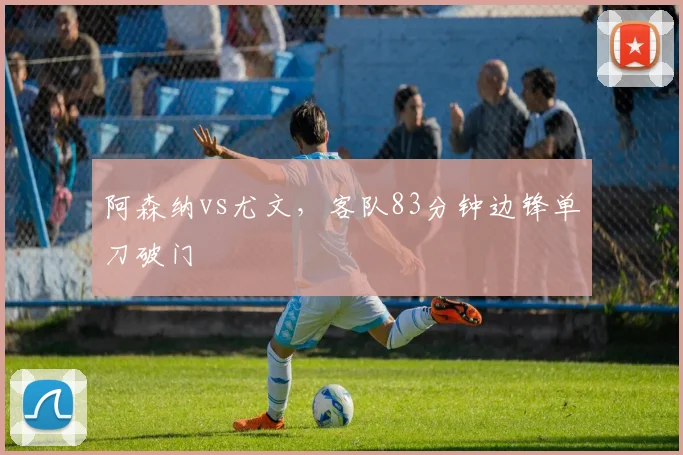 阿森纳vs尤文,客队83分钟边锋单刀破门