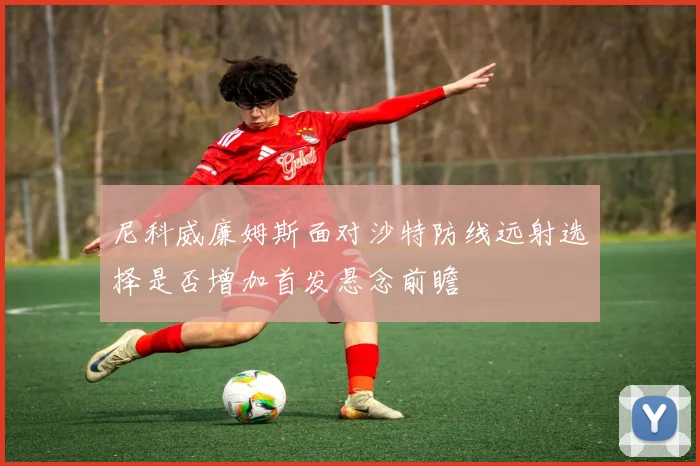 尼科威廉姆斯面对沙特防线远射选择是否增加首发悬念前瞻