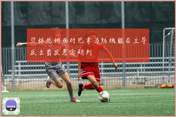 贝林厄姆面对巴拿马防线能否主导反击首发悬念研判