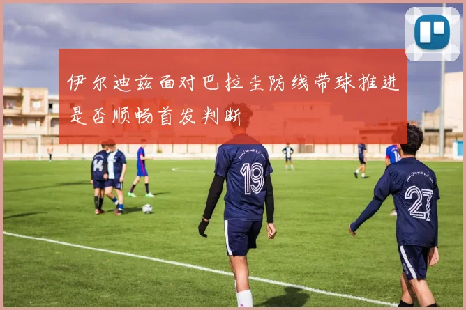 伊尔迪兹面对巴拉圭防线带球推进是否顺畅首发判断