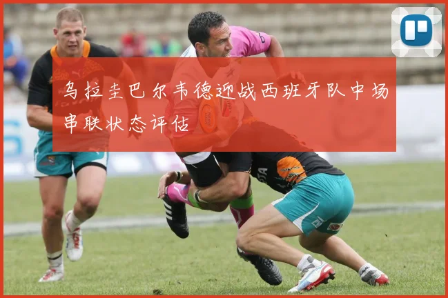 乌拉圭巴尔韦德迎战西班牙队中场串联状态评估
