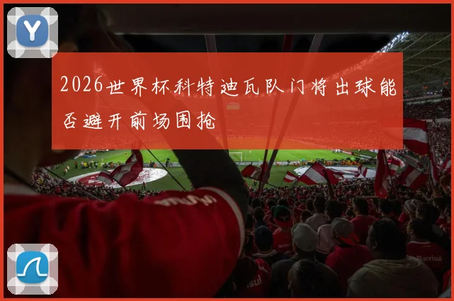 2026世界杯科特迪瓦队门将出球能否避开前场围抢