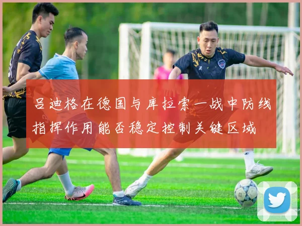 吕迪格在德国与库拉索一战中防线指挥作用能否稳定控制关键区域