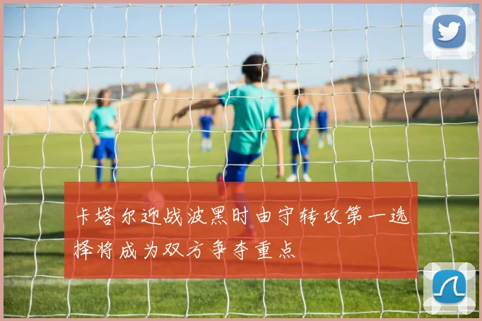 卡塔尔迎战波黑时由守转攻第一选择将成为双方争夺重点