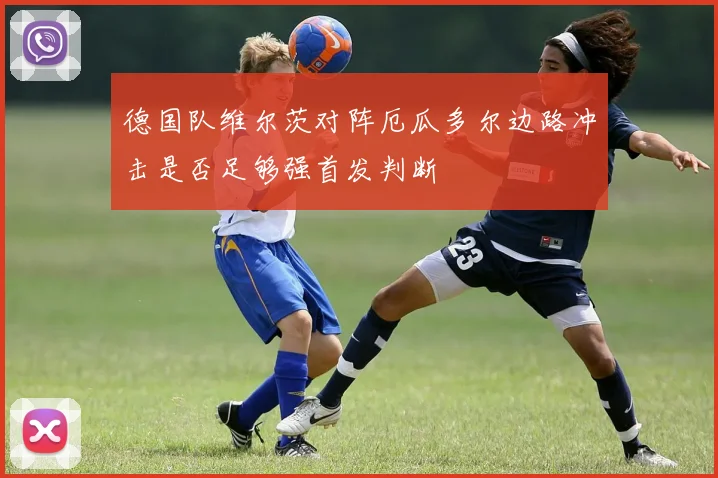 德国队维尔茨对阵厄瓜多尔边路冲击是否足够强首发判断