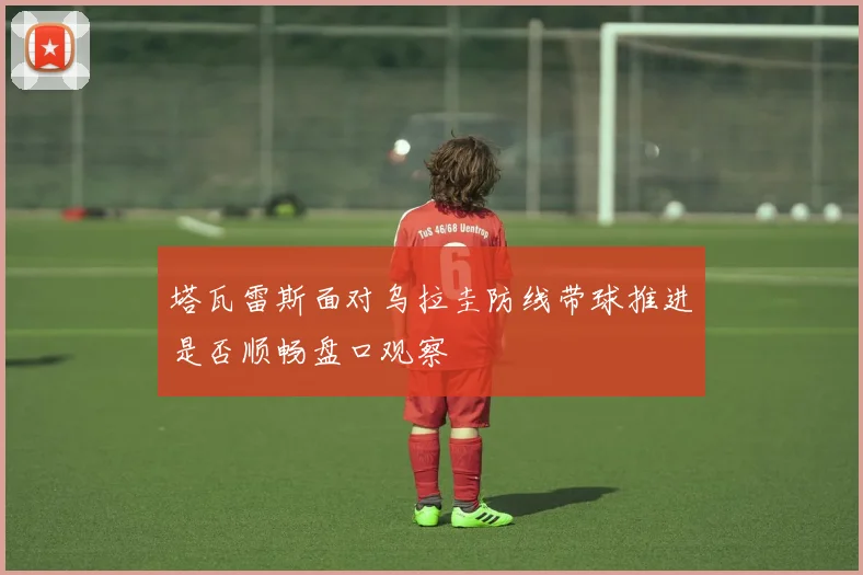 塔瓦雷斯面对乌拉圭防线带球推进是否顺畅盘口观察