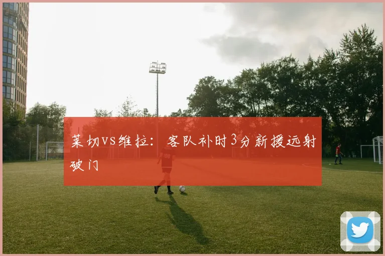 莱切vs维拉:客队补时3分新援远射破门