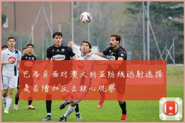 巴洛贡面对澳大利亚防线远射选择是否增加反击核心观察