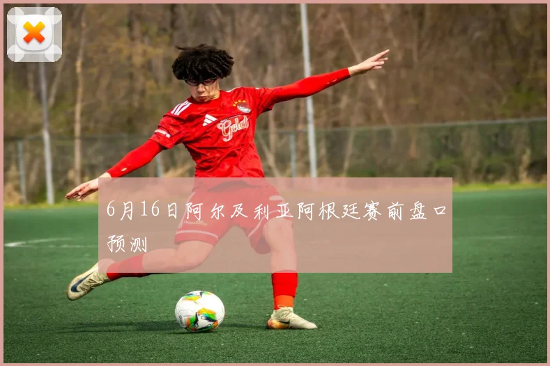 6月16日阿尔及利亚阿根廷赛前盘口预测