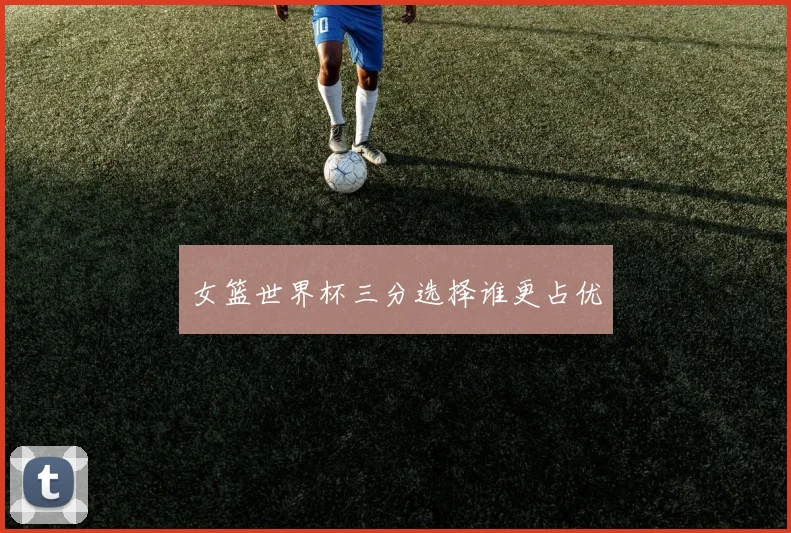 女篮世界杯三分选择谁更占优
