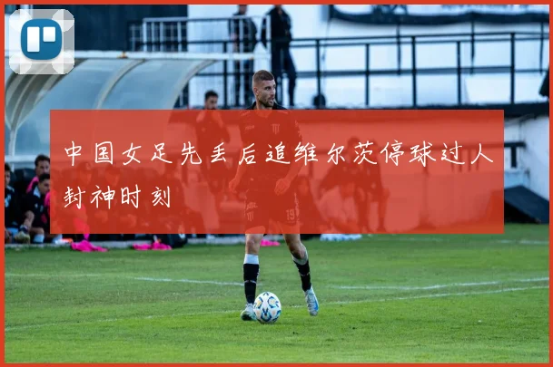 中国女足先丢后追维尔茨停球过人封神时刻