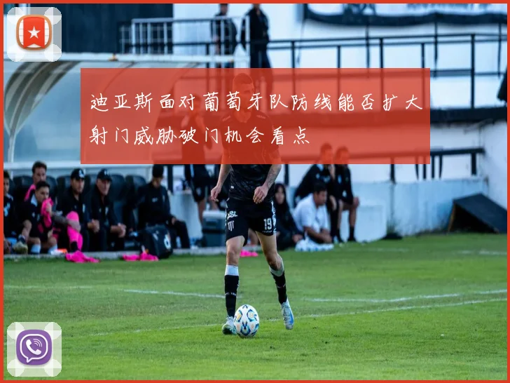 迪亚斯面对葡萄牙队防线能否扩大射门威胁破门机会看点