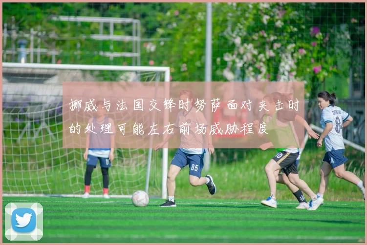 挪威与法国交锋时努萨面对夹击时的处理可能左右前场威胁程度