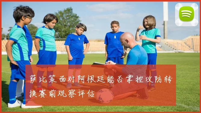 萨比策面对阿根廷能否掌控攻防转换赛前观察评估