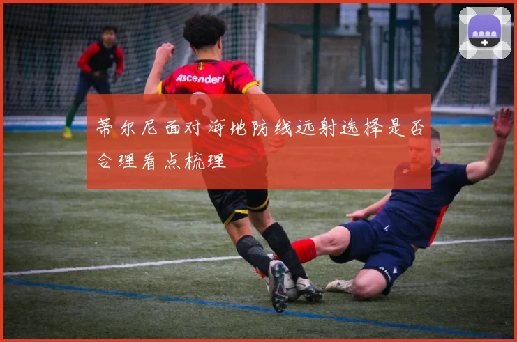 蒂尔尼面对海地防线远射选择是否合理看点梳理