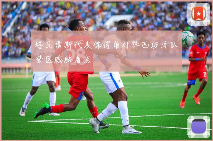 塔瓦雷斯代表佛得角对阵西班牙队禁区威胁看点