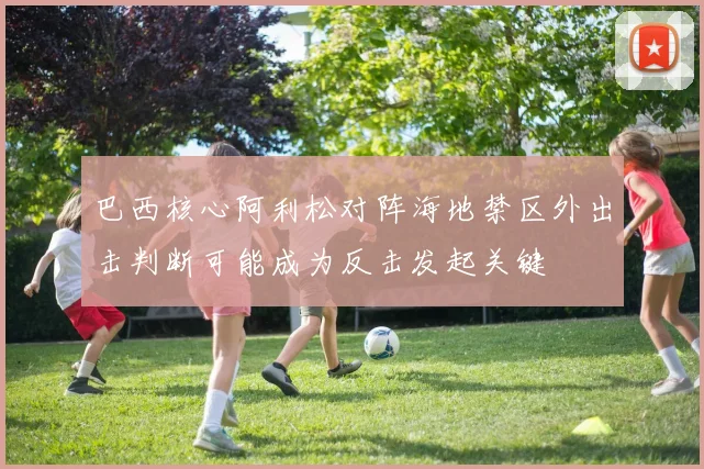 巴西核心阿利松对阵海地禁区外出击判断可能成为反击发起关键