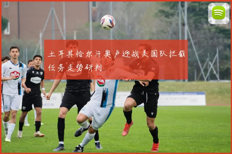 土耳其恰尔汗奥卢迎战美国队拦截任务走势研判