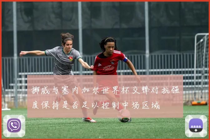 挪威与塞内加尔世界杯交锋对抗强度保持是否足以控制中场区域