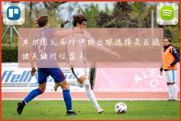库尔图瓦面对伊朗出球选择是否稳健关键对位盘点