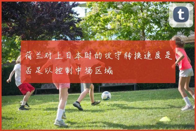 荷兰对上日本时的攻守转换速度是否足以控制中场区域
