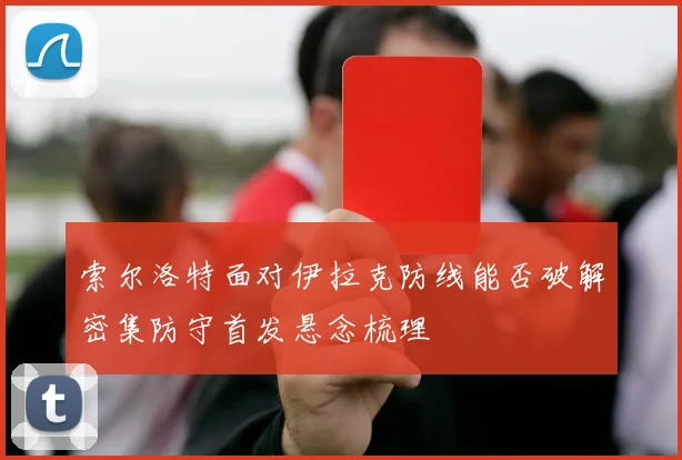 索尔洛特面对伊拉克防线能否破解密集防守首发悬念梳理