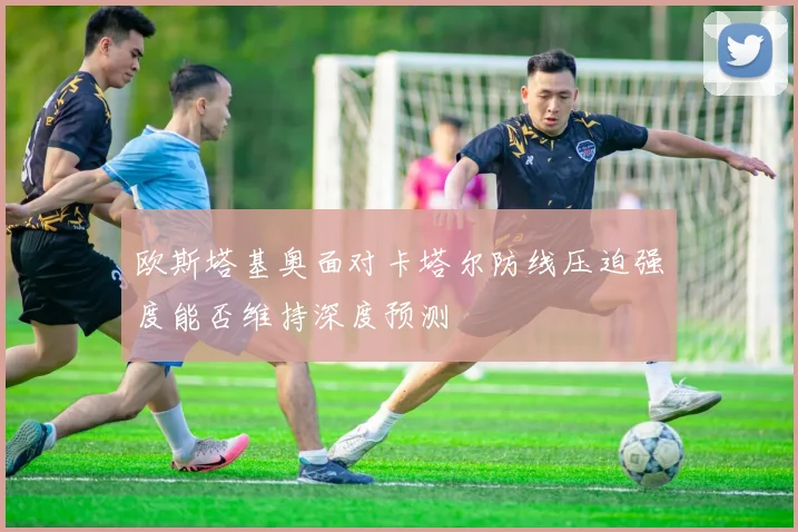 欧斯塔基奥面对卡塔尔防线压迫强度能否维持深度预测
