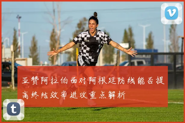 亚赞阿拉伯面对阿根廷防线能否提高终结效率进攻重点解析