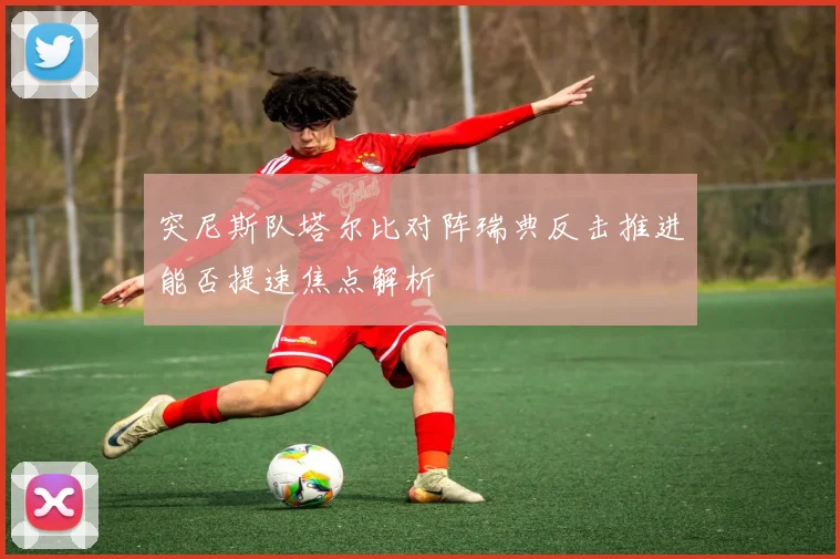 突尼斯队塔尔比对阵瑞典反击推进能否提速焦点解析