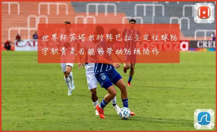 世界杯苏塔尔对阵巴拉圭定位球防守职责是否能够带动防线协作
